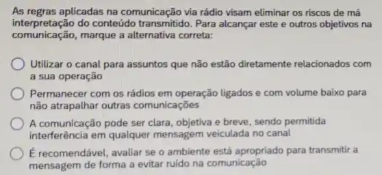 As regras aplicadas na comunicação via rádio visam eliminar os riscos de má
interpretação do conteúdo transmitido. Para alcançar este e outros objetivos na
comunicação , marque a alternativa correta:
Utilizar o canal para assuntos que não estão diretamente relacionados com
a sua operação
Permanecer com os rádios em operação ligados e com volume baixo para
não atrapalhar outras comunicações
A comunicação pode ser clara , objetiva e breve sendo permitida
interferência em qualquer mensagem veiculada no canal
É recomendável , avaliar se o ambiente está apropriado para transmitir a
mensagem de forma a evitar ruído na comunicação