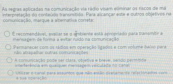 As regras aplicadas na comunicação via rádio visam eliminar os riscos de má
interpretação do conteúdo transmitido. Para alcançar este e outros objetivos na
comunicação,marque a alternativa correta:
(1) Erecomendável, avaliar se o ambiente está apropriado para transmitir a
mensagem de forma a evitar ruido na comunicação
Permanecer com os rádios em operação ligados e com volume baixo para
não atrapalhar outras comunicaçōes
(A) A comunicação pode ser clara, objetiva e breve sendo permitida
interferência em qualquer mensagem veiculada no canal
Utilizar o canal para assuntos que não estão diretamente relacionados com
a sua operação