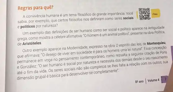 Regras para quê?
A convivência humana é um tema filosófico de grande importância. Você
sabia, por exemplo, que certos filósofos nos definiram como seres sociais
e politicos por natureza?
Um exemplo das definições de ser humano como ser social e politico aparece na Antiguidade
grega, como mostra a célebre afirmativa: "O homemé um animal politico , presente na obra Politica,
de Aristóteles
Outro exemplo aparece na Modernidade, expresso na obra O espírito das leis de Montesquieu
que afirmava: "O desejo de viver em sociedade é para os homens uma lei natural". Essa concepção
permanece em voga no pensamento contemporânec como ressalta a seguinte citação de Pons
e González: "O ser humano é social por natureza e necessita dos demais desde o seu nascimento
até o fim da vida. Os seres sociais não são completos se Ihes falta a relação com os outros; sua
dimensão grupal é básica para desenvolver-se completamente".