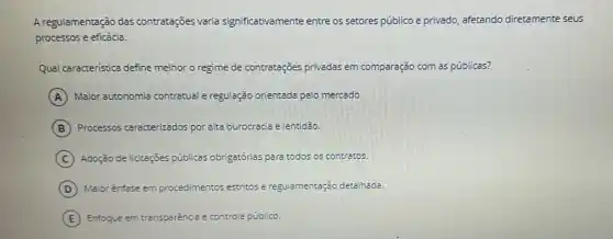 A regulamentação das contratações varia significativamente entre os setores público e privado afetando diretamente seus
processos e eficácia.
Qual caracteristica define melhor o regime de contratações privadas em comparação com as públicas?
A Maior autonomia contratual e regulação orientada pelo mercado.
B Processos caracterizados por alta burocracia elentidão.
C Adoção de licitações públicas obrigatórias para todos os contracos.
D Maior ênfase em procedimentos estritos e regulamentação detalhada.
E Enfoque em transparência e controle público.