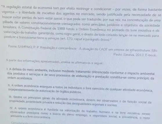 "A regulação estatal da economia tem por efeito restringir e condicionar -por vezes, de forma bastante
vigorosa - a liberdade de iniciativa dos agentes no mercado, sendo justificada pela necessidade de se
buscar evitar perdas de bem-estar social, o que pode ser traduzido, por sua vez, na concretização de uma
plêiade de valores constitucionalmente consagrados como principios juridicos e objetivos da sociedade
brasileira. A Constituição Federal de 1988 funda a Ordem Econômica no primado da livre iniciativa e da
valorização do trabalho garantindo, como regra geral o direito de todo cidadão lançar-se no mercado para
produzire e transacionar bens e servicos (art. 170 capute parágrafo unico)."
Fonte: SAMPAIO. P.P Regulação e concorrência A atuação do CADE em setores de infraestrutura São
Paulo: Saraiva, 2013. E-book
A partir das informações apresentadas, analise as afirmativas a seguir:
1. A defesa do meio ambiente, inclusive mediante tratamento diferenciado conforme o impacto ambiental
dos produtos e serviços e de seus processos de elaboração e prestação constitul-se como princípio da
ordem econômica.
II. A ordem econômica assegura a todos os individuos o livre exercicio de qualquer atividade econômica,
independentemente de autorização de órgãos públicos.
III. Dentre os principios gerais da atividade econômica devem ser observados o da função social da
propriedade, propriedade privada e redução das desigualdades regionais e sociais.
IV. A ordem econômica é fundada na valorização do trabalho humano e na livre iniciativa, sendo
observados principios como a busca do pleno emprego a seguridade social, a previdência, o melo
ambiente e a livre concorrência