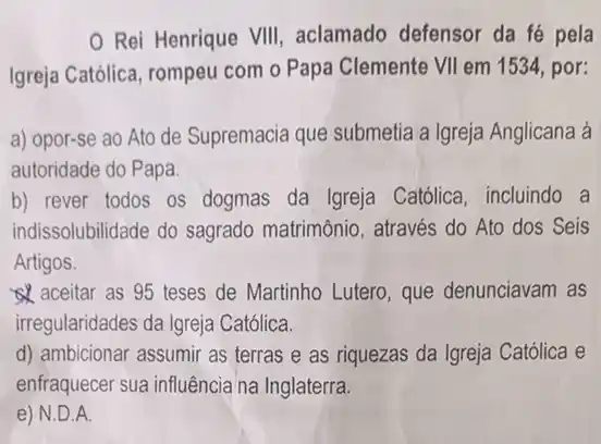 Rei Henrique VIII aclamado defensor da fé pela
Igreja Católica, rompeu com o Papa Clemente VII em 1534, por:
a) opor-se ao Ato de Supremacia que submetia a Igreja Anglicana à
autoridade do Papa.
b) rever todos os dogmas da Igreja Católica, incluindo a
indissolubilidade do sagrado matrimônio, através do Ato dos Seis
Artigos.
aceitar as 95 teses de Martinho Lutero que denunciavam as
irregularidades da Igreja Católica.
d) ambicionar assumir as terras e as riquezas da Igreja Católica e
enfraquecer sua influência na Inglaterra.
e) N.D.A