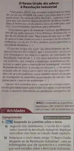 Reino Unido diz adeus
à Revolução Industrial
"Até junho [2015]Lee Saunders trabalhava na mina
de carvão em Hatfield, tal como o pai antes dele e o avo
ainda antes. No inicio de 2015 Hatfield [..]operava como
uma das tres ultimas minas de carvǎo do Reino Unido
Duas já fecharam e resta agora a mina de Kellingley, que
temo encerramento agendado para dezembro.
Osecretári -geral do Sindicato Nacional dos Mineiros
(NUM, na sigla inglesa), Chris Kitchen , chamou-lhe o
fim de um modo de vida'.Masé mais do que isso.co fim
de uma era que comecou com o arranque da Revolução
Industrial no século XVIII e moldou profundament e a
sociedade britânica. ()
carvào ocupa um lugar tǎo determinante no de-
senvolvimento tecnológico que o historiador britânico
Eric Hobsbawm The reserva o epiteto de catalisador da
Revolução Industrial. () 'era uma industria moderna
em embriao que chegou a empregar as primeiras má-
quinas a vapor para a operação de bombagem . escreve
Hobsbawm no livro A era das revolucoes () As minas
exigiam não só máquinas a vapor em grandes quantida-
des e de grande potência, como também meios eficientes
de transporte de enormes quantidades de carvǎo, das
minas para o porto de embarque. ()
Apesar dos subsidios para a aposta em energias reno-
vaveis providenciados pela União Europeia, o carvǎo tem
vindo a assumir relevância na produção energética do
Atividades
Compreender
1. Doc. 1 Responda às questoes sobre o texto.
a) Segundo Eric Hobsbawm, o carvǎo foi 0 catali
sador (motor)da Revolução Industrial . Explique
essa ideia com base no estudo deste capítulo
b) Relacione o título deste artigo, "O Reino Unido
despede-se da Revolução Industrial ", com as
informações que ele apresenta e o conteúdo
que você estudou sobre a Revolução Industrial.
(BNCC)Competências especificas:
Habilidades EM13CHS101 EM13CH
EM13CHS401 EM13CH5404 EM13C
Registre em seu caderno