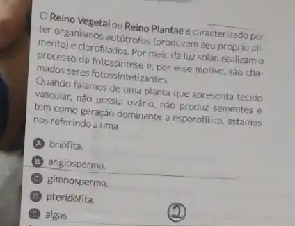 Reino Vegetal ou Reino Plantae é caracterizado por
ter organismos autotrofos (produzem seu próprio ali:
mento) e clorofilados: Por meio da luz solar,realizam o
processo da fotossintese e. por esse motivo, são cha-
mados seres fotossintetizantes.
Quando falamos de uma planta que apresenta tecido
vascular, não possui ovário nào produz sementes e
tem como geração dominante a esporofitica, estamos
nos referindo a uma
briófita.
B angiosperma.
C gimnosperma
D pteridófita.
E algas