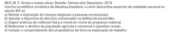 REIS, M. F. Úrsula e outras obras. Brasilia Câmara dos Deputados, 2018
Inscrito na estética romântica da literatura brasileira, o conto descortina aspectos da realidade nacional no
século XIX ao
a) Revelar a imposição de crenças religiosas a pessoas escravizadas.
b) Apontar a hipocrisia do conservador na defesa da escravidão.
c) Sugerir práticas de violência física e moral em nome do progresso material
d) Relacionar população agricola e comercial a raciais
e) Ironizar o comportamento dos proprietários de terra na exploração do trabalho.