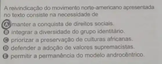 A reivindicação do movimento norte -americano apresentada
no texto consiste na necessidade de
(A) manter a conquista de direitos sociais.
integrar a diversidade do grupo identitário.
C priorizar a preservação de culturas africanas.
D defender a adoção de valores supremacistas.
B permitir a permanência do modelo androcêntrico.