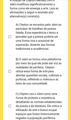 A relaçao de Clayton Mendes ; com o
slam modificou significativamente a
forma como ele enxerga a arte . Leia as
afirmações a seguir e assinale a(s)
alternativa (s) correta (s)
A) Cleyton se encantou pelo slam ao
participar de batalhas de poesia
falada. Essa experiência o levou a
perceber que a poesia poderia ser
uma forma viva e acessível de
expressão , distante das formas
tradicionais e acadêmicas
B) 0 slam se tornou uma plataforma
por meio da qual ele pode dar voz às
realidades da periferia. Cleyton
utiliza essa forma de arte para
abordar questões sociais, culturais e
politicas , refletindo a vivência e as
lutas de sua comunidade.
C) Cleyton usa o slam como uma
forma de protesto e resistência,
desafiando as normas estabelecidas
da poesia e da literatura. Ele critica a