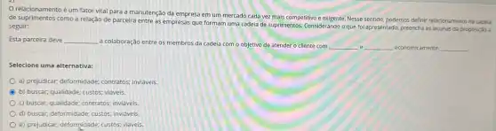 relacionamento é um fator vital para a manutenção da empresa em um mercado cada vez mais competitivo e exigente Nesse sentido, podemos definir relacionamento na cadeia
de suprimentos como a relação de parceira entre as empresas que formam uma cadeia de suprimentos Considerando o que foi apresentado, preencha as lacunas da proposição a
seguir:
Esta parceira deve __
a colaboração entre os membros da cadeia com o objetivo de atender o cliente com
__ __ economicamente __
Selecione uma alternativa:
a) prejudicar; deformidade;contratos; inviáveis
b) buscar; qualidade; custos;viáveis.
c) buscar; qualidade; contratos;inviáveis.
d) buscar; deformidade; custos;inviáveis
e) prejudicar; deformidade; custos viáveis.