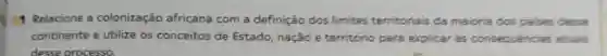 Relacione a colonização africana com a definição dos limites territoriais da maioria dos palses desse
continente e utilize os conceitos de Estado nação e território para explicar as consequências atuais