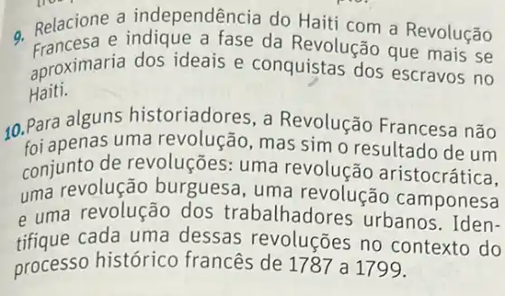 - Relacione a independência do Haiti com a Revolução
Francesa e indique a fase da Revolução que mais se
aproximaria dos ideais e conquistas dos escravos no
Haiti.
10. Para alguns historiadores, a Revolução Francesa não
foi apenas uma revolução, mas simo resultado de um
conjunto de revoluções: uma revolução aristocrática,
uma revolução burguesa, uma revolução camponesa
e uma revolução dos trabalhadores urbanos. Iden-
tifique cada uma dessas revoluçōes no contexto do
processo histórico francês de 1787 a 1799.