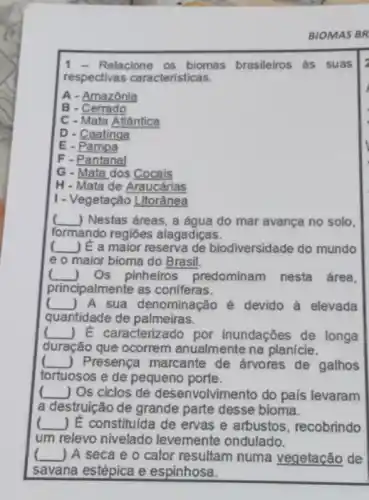 Relacione os biomas brasileiros ás suas
respectivas características.
A - Amazônia
B - Cerrado
C - Mata Atlântica
D - Caatinga
E - Pampa
F - Pantanal
G - Mata dos Cocais
H-Mata de Araucárias
I - Vegetação Litorânea
__ ) Nestas áreas, a água do mar avança no solo.
formando regiōes alagadiças.
__ ) E a maior reserva de biodiversidade do mundo
e o maior bioma do Brasil.
__ Os pinheiros predominam nesta área,
principalmente as coniferas.
__ A sua denominação é devido à elevada
quantidade de palmeiras.
__ ) E caracterizado por inundações de longa
duração que ocorrem anualmente na planície.
__ J Presença marcante de arvores de galhos
tortuosos e de pequeno porte.
__ ) Os ciclos de desenvolvimento do pals levaram
a destruição de grande parte desse bioma.
__ ) E constitulda de ervas e arbustos, recobrindo
um relevo nivelado levemente ondulado.
( __ ) A seca e o calor resultam numa vegetação de
savana estépica e espinhosa.