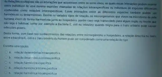 As Relações ecológicas são as interaçōes que acontecem entre os seres vivos, as quais essas interações podem ocorrer
entre individuos de uma mesma espécies chamadas de relações intraespecificas ou individuos de espécies diferentes
conhecidas como relações interespecificas Essas interações entre as diferentes espécies também podem ser
harmônicas ou desarmônicas. Dentre os variados tipos de relação, os microrganismos que vivem na microbiota da pele
humana vivem de forma harmoniosa junto ao hospedeiro porém caso seja transcolado para algum órgào ou tecido que
nào seja o habitual como por exemplo a Bactéria E. coli no intestino quando migra para o trato urinário pode causar
infecçōes graves.
Desta forma, com base nos conhecimentos das relações entre microrganismo e hospedeiro, a relação descrita no texto
entre a bactéria E . coli e o trato urinário do homem pode ser considerado como uma relação do tipo
Escolha uma opção:
a. relação desarmônica intraespecifica
b. relação desarmônica interespecifica
c. relação harmônica especifica
d. relação harmônica interespecifica
e. relação harmônica intraespecifica