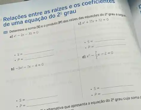 Relações entre as raizes e os coefferentes
de uma equação do 2^2 grau
(1) Determine a soma (S) e o produto
 P 
2^a
grau a seguir.
a) x^2-2x-35=0
das ralzes das equaçóes do
x^2+17x+72=0
S a manusioneristinention
P=
b) -3x^2-7x-4=0
d) x^2-(7)/(2)x-2=0
S=
P=
P=
uternativa que apresenta a equação do 2^2 grau cuja soma