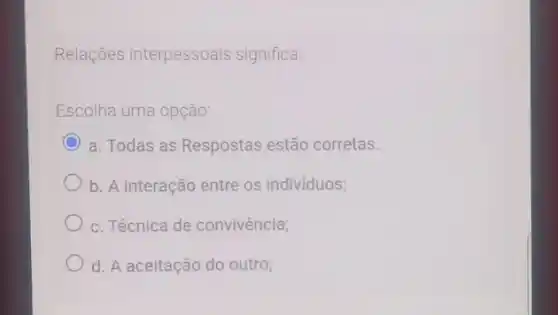 Relações interpessoais significa:
Escolha uma opção
C a. Todas as Respostas estão corretas.
b. A interação entre os indivíduos;
c. Técnica de convivência;
d. A aceitação do outro;