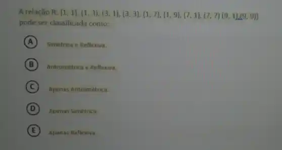 A relação (8:(1,1),(1,3),(3,1),(3,3),(1,7),(1,9),(7,1),(7,7)(9,1)(9,9)} 
pode ser classificada como:
A Simétrica e Reflexiva.
A
B Antisimétrica e Reflexiva. B
C Apenas Antisimétrica.
D Apenas Simétrica.
E Apenas Reflexiva.