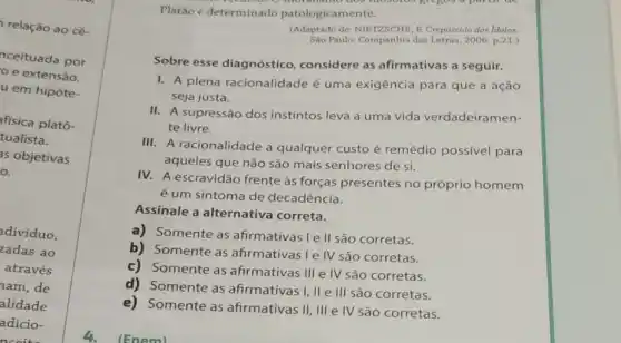 relação ao cé-
nceituada por
e extensão.
u em hipóte-
afísica platô-
tualista.
as objetivas
a
dividuo.
zadas ao
através
nam,de
alidade
adicio-
ncoite
Platǎo é determinado patologicamente.
Letras, 2006. p.21.)
Sobre esse diagnóstico considere as afirmativas a seguir.
1. A plena racionalidade é uma exigência para que a ação
seja justa.
II. A supressão dos instintos leva a uma vida verdadeiramen-
te livre.
III. A racionalidade a qualquer custo é remédio possivel para
aqueles que não são mais senhores de si.
IV. A escravidão frente às forças presentes no próprio homem
é um sintoma de decadência.
Assinale a alternativa correta.
a) Somente as afirmativas Ie II são corretas.
b) Somente as afirmativas I e IV são corretas.
c) Somente as afirmativas III e IV são corretas.
d) Somente as afirmativas I, II e
III são corretas.
e) Somente as afirmativas II, III e IV são corretas.