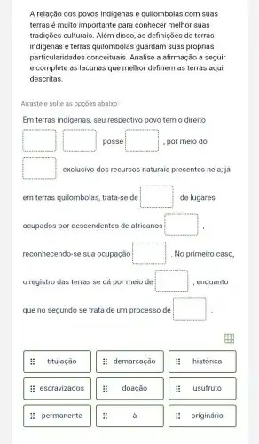 A relação dos povos indigenas e quilombolas com suas
terras é muito importante para conhecer melhor suas
tradições culturais . Além disso, as definições de terras
indigenas e terras quilombolas guardam suas próprias
particularidades conceituais. Analise a afirmação a seguir
e complete as lacunas que melhor definem as terras aqui
descritas.
Arraste e solte as opções abaixo:
Em terras indigenas, seu respectivo povo tem o direito
square  square  posse square  , por meio do
square  exclusivo dos recursos naturais presentes nela já
em terras quilombolas , trata-se de square  de lugares
ocupados por descendentes de africanos square 
reconhecendo-se sua ocupação square  . No primeiro caso,
registro das terras se dá por meio de square  , enquanto
que no segundo se trata de um processo de square 
titulação
: escravizados
: permanente
: demarcação
doação
histórica
usufruto
originário