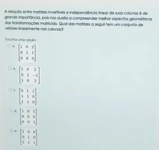 A relação entre matrizes invertiveis e independência linear de suas colunas é de
grande importância, pois nos auxilia a compreender melhor aspectos geométricos
das transformações matriciais Qual das matrizes a seguir tem um conjunto de
vetores linearmente nas colunas?
Escolha uma opção:
a.
[} 1&0&2 0&1&1 0&0&0 ]
[} 1&0&2 0&1&-1 1&0&2 ]
C.
[} 0&1&1 1&1&0 1&1&0 ]
d.
[} 1&0&1 0&0&0 0&0&1 ]
e.
[} 1&0&0 0&1&0 1&1&1 ]