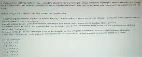 A relação entre os sistemas cardiovascular e respiratório é bastante intima, uma vez que o sangue transporta o oxigênio para todas as partes do corpo humano
em que é necessário . Com relação a esses dois sistemas do corpo humano avalie o acerto das afirmações adiante e marque com v as verdadeiras e com Fas
falsas.
Marque a opção que contenha a sequência correta, de cima para baixo:
I. O sistema respiratório exerce os papéis de auxiliar na regulação do pH sanguíneo produzir o som por meio das pregas vestibulares livrar o organismo de uma
parte da água e do calor no ar inspirado.
II. A parte torácica da aorta emite diversos ramos, por exemplo, as artérias bronquiais que nutrem os brônquios e o tecido pulmonar.
III.O sistema respiratório possui células que adquirem energia especialmente por meio de metabolismo aeróbio, um processo que necessita de oxigênio e
produz dióxido de carbono.
IV. Existem dois grupos de vasos de sangue:um provê os pulmōes (a grande circulação)e o outro nutre o restante do corpo (a pequena circulação).
v.o sistema cardiovascular propōe uma união entre o líquido intersticial em torno das células eas superficies de difusão gasosa dos pulmōes.
Escolha uma opção:
a. F,F,F V,V.
b. V,F,V F,F.
c. V,V,V F,F.
d. F,V,V,F,F.
e. F,V,V,F,V.