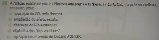 relação existente entre a Floresta Amazônica e as chuvas em Santa Catarina pode ser explicada,
em parte , pela:
a) captação do CO_(2) pela floresta.
b)ampliação do efeito estufa.
c) descarga do Rio Amazonas.
d) dinâmica dos "rios voadores".
e) captação do ar úmido do Oceano Atlântico.