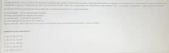 relação existente entre os conhecimentos tácito e padroes básicos para a criação do conhecimento. De acordo com Carvalho	o conhecimentoé criado.	6
convertido, e depois é substitutido por outro conhedmento recém-criado. Há um movimento de conversão do conheciment o SECI-Socialização Externalizaçǎo Combinação e Internalização.
De acordo com essa linha de raciodinio, relacione a coluna da esquerda com a coluna da direita:
(1) Socialização (A) De explicito para explicito
(2) Externalização(B) De explicito para tácito
(3) Combinação (C) De tácito para tácito
(4) Internalização (D) De tácito para explicito
Agora, assinale a alternativa em que a coluna da esquerda está co corretamente relacionada à coluna da direita:
Selecione uma alternativa:
a) 1A,2B,3C,4D;
b) 1B,2C,3D,4A;
C) 1D,2A,3B,4C,
d) 1C,2D,3A,4B;
e) 1B,2D,3C,4A.