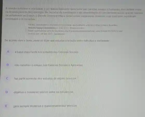 A relação individuo e sociedade e um debate bastante recorrente nas ciéncias sociais e humanas com énfase maior
na Sociologia ena Antropologia, No decorrer da construção e da consolidação do pensamento social, grande número
de estudiosos se propos a discutiressa questáo e desenvolveu conjecturas diversas, cujo confronto resulta em
similitudes e dissencoes
VIEIRA, Demostenes, Individuo e Sociedade; de Durkheim a Norbert Ellas e Pierre Bourdieu
Revista Espaco Academico A. 226,2021 Disponivel em
https//periodicos uembi/ols indexphp/EspacoAc 1751375151457
Acessoem: 20 set [2021 (adaptado)
De acordo com o texto, pode-se dizer que estudar a relação entre individuo e sociedade
é base importante nos estudos das Ciencias Socials
A
B não constitui o estudo das Ciencias Socials e Aplicadas
C faz parte somente dos estudos de alguns teoricos c
D -objetiva o consenso teórico entre os estudiosos
E gera sempre dissenso e questionamentos teoricos.