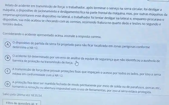 Relato de acidente em transmissão de força: 0 trabalhador, após terminar o serviço na serra circular.foi desligar a
máquina, o dispositivo de (acionamento e desligamento)fica na parte frontal da máquina, mas, por outras máquinas da
empresa apresentarem esse dispositivo na lateral, o trabalhador foi tentar desligar na lateral e, enquanto procurava o
dispositivo, sua mão acabou se chocando com as correias, ocorrendo fratura no quarto dedo e lesões no segundo e
terceiro dedos.
Considerando o acidente apresentado acima, assinale a resposta correta.
A O dispositivo de partida da serra foi projetado para não ficar localizada em zonas perigosas conforme
determina a NR 12
B
barreira de proteção na transmissão de força.
acidente foi determinado por um erro de análise da equipe de segurança que não identificou a ausência de
C A transmissão de força deve possuir proteções fixas que impeçam o acesso por todos os lados.por isso a serra
estava em conformidade com a NR12.
D
tornando a remoção ou abertura impossivel semo uso de ferramentas, por isso a serra estava protegida.
A proteção fixa deve ser mantida fechada de modo permanente por meio de solda ou de parafusos, porcas etc..