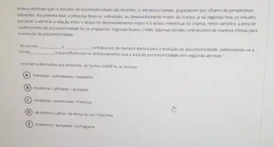 Relatos mostram que os estudos da psicomotricidade são recentes, e. em pouco tempo, ja passaram por olhares de perspectivas
differentes. Na primeira fase a pesquisa fixou-se sobretudo, no desenvolvimento motor da criança. jd na segunda fase, os estudos
passaram a verificar a relação entre o atraso no desenvolvimento motor e o atraso intelectual da criança, neste caminho, a area de
conhedmento da psicomotricidade foi se ampliando. Segundo Bueno (1998), algumas escolas contribuiram de maneira efetiva para
a evolução da psicomotricidade.
"As escolas __ __
contribuiram de maneira efetiva para a evolução da psicomotricidade, sobressaindo -se a
escola __
a qual influenciou no direcionamento que a area da psicomotricidade vem seguindo até hoje."
Assinale a alternativa que preenche, de forma CORRETA as lacunas:
A francesas/ australianas/brasileira
B brasileiras/ africanas/ europeia
C europeias/americanas/francesa
D
da América Latina/da Africa do Sul / Vida Viva
E
brasileiras/ europelas/portuguesa