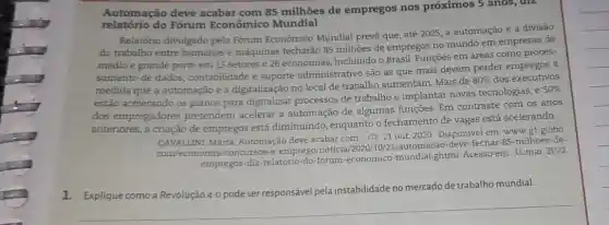 relatório do Fórum Econômico Mundial
Automação deve acabar com 85 milhões de empregos nos próximos 5 anos, diz
Relatório divulgado pelo Fórum Econômico Mundial prevê que, até 2025 a automação e a divisão
do trabalho entre humanos e máquinas fecharão 85 milhões de empregos no mundo em empresas de
médio e grande porte em 15 setores e 26 economias, incluindo o Brasil. Funções em áreas como proces-
samento de dados contabilidade e suporte administrativo são as que mais devem perder empregos à
medida que a automação e a digitalização no local de trabalho aumentam Mais de
80%  dos executivos
estão acelerando os planos para digitalizar processos de trabalho e implantar novas tecnologias, e
50% 
dos empregadores pretendem acelerar a automação de algumas funções. Em contraste com os anos
anteriores, a criação de empregos está diminuindo , enquanto o fechamento de vagas está acelerando.
CAVALLINI, Marta Automação deve acabar com G1,21 out. 2020 Disponível em: www.gl globo.
com/economia/concursos -e-emprego/noticia
empregos-diz-relatorio-do forum-economico-mundial ghtml. Acesso em: 31 mar. 2022.
1. Explique como a Revolução 4.0 pode ser responsável pela instabilidade no mercado de trabalho mundial.