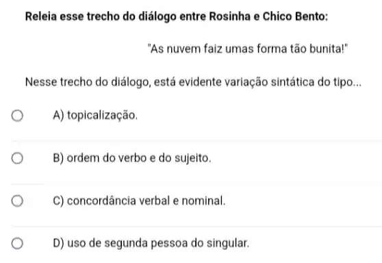 Releia esse trecho do diálogo entre Rosinha e Chico Bento:
"As nuvem faiz umas forma tão bunita!"
Nesse trecho do diálogo , está evidente variação sintática do tipo __
A) topicalização.
B) ordem do verbo e do sujeito.
C) concordância verbal e nominal.
D) uso de segunda pessoa do singular.