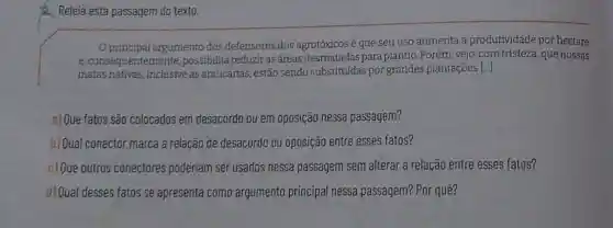 Releia esta passagem do texto.
Oprincipal argumento dos defensores dos agrotóxicos é que seu uso aumenta a produtividade por hectare
e,consequent emente, possibilita reduziras áreas desmatadas para plantio. Porém, vejo ,com tristeza, que nossas
matas nativas, inclusive as araucárias, estão sendo substituídas por grandes plantações [..]
a) Que fatos são colocados em desacordo ou em oposição nessa passagem?
b) Qual conector marca a relação de desacordo ou oposição entre esses fatos?
c) Que outros conectores poderiam ser usados nessa passagem sem alterar a relação entre esses fatos?
d) Qual desses fatos se apresenta como argumento principal nessa passagem? Por quê?