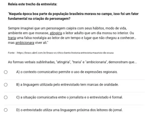 Releia este trecho da entrevista:
"Naquela época boa parte da população brasileira morava no campo, isso foi um fator
fundamental na criação do personagem?
Sempre imaginei que um personagem caipira com seus hábitos, modo de vida,
ambiente em que morasse , atingiria o leitor adulto que um dia morou no interior. Ou
traria uma falsa nostalgia ao leitor de um tempo e lugar que não chegou a conhecer. __
mas ambicionara viver ali."
Fonte: : https://bravo.abril.com br/bravo-vc/chico-bento-historia -entrevista-mauricio-de-sousa
As formas verbais sublinhadas, "atingiria ","traria" e "ambicionaria , demonstram que __
A) o contexto comunicativo permite o uso de expressões regionais.
B) a linguagem utilizada pelo entrevistado tem marcas de oralidade.
C) a situação comunicativa entre o jornalista e o entrevistado é formal.
D) o entrevistado utiliza uma linguagem próxima dos leitores do jornal.