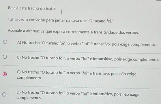 Releia este trecho do texto:
"Uma vez o convidou para jantar na casa dela. O tucano foi."
Assinale a alternativa que explica corretamente a transitividade dos verbos.
A) No trecho "O tucano foi", o verbo "foi" é transitivo, pois exige complemento.
B) No trecho "O tucano foi", o verbo "foi" é intransitivo, pois exige complemento.
C) No trecho "O tucano foi", o verbo "foi" é transitivo, pois não exige
complemento.
D) No trecho "O tucano foi", o verbo "foi" é intransitivo, pois não exige
complemento.