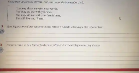 Releia mais uma estrofe de "Still I rise'para responder às questóes 2e3.
You may shoot me with your words,
You may cut me with your eyes,
You may kill me with your hatefulness,
But still, like air I'll rise.
Identifique as metáforas presentes nessa estrofe e disserte sobre o que elas representam.
__
3 Descreva comose dá a formação da palavra "hatefulness"e explique o seu significado.
(b)
__