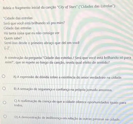 Releia o fragmento inicial da canção "City of Stars'("Cidades das Estrelas"):
"Cidade das estrelas
Será que você está brilhando só pra mim?
Cidade das estrelas
Há tanta coisa que eu não consigo ver
Quem sabe?
Senti isso desde o primeiro abraço que dei em você
[ldots ]''
A construção da pergunta "Gidade das estrelas / Será que você está brilhando só para
mim?", que se repete ao longo da canção revela qual efeito de sentido?
A) A expressão de dúvida sobre a existência do amor verdadeiro na cidade.
B) A sensação de segurança e confiança na própria jornada amorosa.
C) A reafirmação da crença de que a cidade oferece oportunidades iguals para
todos.
D) A demonstração de indiferença em relação às outras pessoas na cidade.