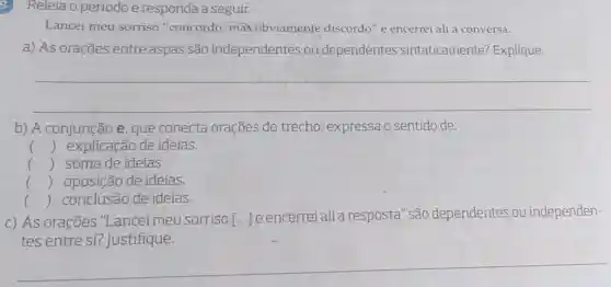 Releia o período e responda a seguir.
Lancei meu sorriso "concordo, mas obviamente discordo" e encerrei ali a conversa.
a) As orações entre aspas são independentes ou dependentes sintaticamente?Explique.
__
b) A conjunção e, que conecta orações do trecho, expressa o sentido de:
c () explicação de ideias.
() soma de ideias.
() oposição de ideias.
.
() conclusão de ideias.
c) As orações "Lancei meu sorriso [ldots ]
e encerreialia resposta" são dependentes ou independen-
tes entre si?Justifique.