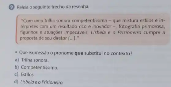 Releia o seguinte trecho da resenha:
"Com uma trilha sonora competentíssima -que mistura estilos e in-
térpretes com um resultado rico e inovador -fotografia primorosa,
figurinos e atuações impecáveis, Lisbela e o Prisioneiro cumpre a
proposta de seu diretor [...]."
Que expressão o pronome que substitui no contexto?
a) Trilha sonora.
b) Competentissima.
c) Estilos.
d) Lisbelaeo Prisioneiro.