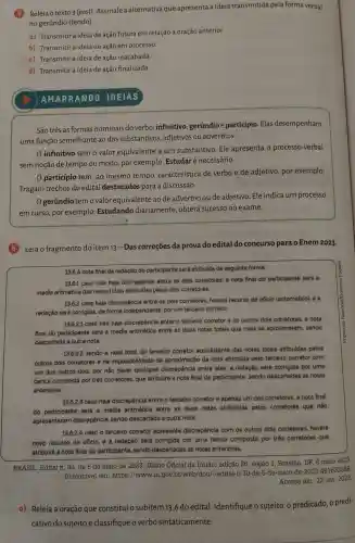 Releia o texto 3 (post).Assinale a alternativa que apresenta a ideia transmitida pela forma verbal
no gerúndio (tendo)
a)Transmitir a ideia de ação futura em relação à oração anterior.
b)Transmitir a ideia de ação em processo.
c)Transmitir a ideia de ação inacabada.
d)Transmitir a ideia de ação finalizada.
AMARRA NDO IDEIAS
São três as formas nominais do verbo infinitivo gerúndio e participio .Elas desempenham
uma função semelhante ao dos substantivos , adjetivos ou advérbios.
infinitivo tem o valor equivalente a um substantivo . Ele apresenta o processo verbal
sem noção de tempo ou modo por exemplo:Estudar é necessário.
particípio tem, ao mesmo tempo , característica de verbo e de adjetivo , por exemplo:
Tragam trechos do edital destacados para a discussão.
Ogerúndio tem o valor equivalente ao de advérbio ou de adjetivo . Ele indica um processo
em curso , por exemplo:Estudando diariamente , obterá sucesso no exame.
Leia o fragmento do item 13-Das correçōes da prova do edital do concurso para o Enem 2023.
13.6 A nota final da redação do participante será atribuida da seguinte forma:
13.6.1 caso nào haja discrepancie entre os dois corretores, a nota final do participante será a
média aritmética das notas totais atribuidas pelos dois corretores;
13.6.2 caso haja discrepáncia entre os dois corretores , haverá recurso de oficio (automático), e a
redaçǎo será corrigida, de forma independente , por um terceiro corretor:
13.6.2.1 caso não haja discrepancia entre o terceiro corretor e os outros dois corretores, a nota
final do participante será a média aritmetica entre as duas notas totais que mais se aproximarem sendo
descartada a outra nota:
13.6.2.2 sendo a nota total do terceiro corretor equidistante das notas totals atribuidas pelos
outros dois corretores e na impossibitidade de aproximaçãc da nota atribuida pelo terceiro corretor com
um dos outros dois por nǎo haver qualquer discrepáncia entre eles,a redação será corrigida por uma
banca composta por três corretores que atribuirá a nota final do participante.sendo descartadas as notas
anteriores:
13.6.2.3 caso haja discrepancia entre o terceiro corretor e apenas um dos corretores a nota final
do participante será a média aritmetica entre as duas notas atribuidas pelos corretores que não
apresentaram discrepancia.sendo descartada a outra nota:
13.6.2.4 caso o terceiro corretor apresente discrepáncla com os outros dois corretores haverá
novo recurse de oficio. e a redação será corrigida por uma banca composta por trés corretores que
atribuirá a nota final do participante sendo descartadas as notas anteriores.
BRASIL . Edital n. 30 de 5 de maio de 2023 . Diário Oficial da União:edição 86 , secão 3 . Brasilia, DF 8 maio 2023.
Disponivel em : https://www.in .gov.br/web/dou/-/edital-n-30 -de -5-de-maio-de -2023 -481632388
Acesso em 23 out. 2023
a) Releja a oração que constitui o subitem 13.6 do edital . Identifique o sujeito, o predicado,o predi-
cativo do sujeito e classifique overbo sintaticamente.