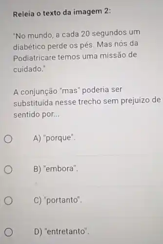 Releia o texto da imagem 2:
"No mundo, a cada 20 segundos um
diabético perde os pés. Mas nós da
Podiatricare temos uma missão de
cuidado."
A conjunção "mas " poderia ser
substituída nesse trecho sem prejuízo de
sentido por. __
A) "porque".
B) "embora".
C) "portanto".
D) "entretanto".