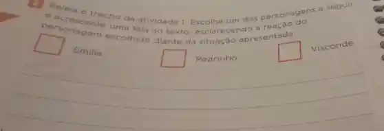 Releia o trecho da atividade 1.Escolha um dos personagens
ans a seguir
p ersonagem uma fala ao texto esclarecendo a reação
escolhido diante da situação apresentada
square 
Emilia
square  Pedrinho
square 
Visconde