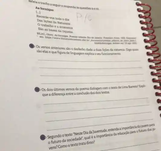 Releia o trecho a seguire responda às questoes 9810
As formigas
1...] ()
Recorde-vos todo o dia
Das liçōes da Natureza:
trabalho e a economia
São as bases da riqueza.
BILAC, Olavo. As formigas Poentias infantis. Rio de Jaswire
em: https://www.literat to plays and
Os versos anteriores são o desfecho dado a duas liçjes da natureza. Diga qualis
são elas eque figura de linguagem explica o seu funcionamento.
__
que a diferença entre aconclusão dos dois textos.
__
.
(11)
Segundo o texto.rdade Dia da Juyentude, entended importancia do jouro dos is
sociedade", quale?
Compre Como o texto trata disso?