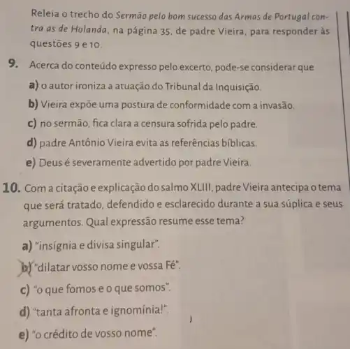 Releia o trecho do Sermão pelo bom sucesso das Armas de Portugal con-
tra as de Holanda ,na página 35, de padre Vieira , para responder às
questōes 9 e 10.
9.Acerca do conteúdo expresso pelo excerto, pode-se considerar que
a) o autor ironiza a atuação do Tribunal da Inquisição.
b) Vieira expõe uma postura de conformidade com a invasão.
c) no sermão fica clara a censura sofrida pelo padre.
d) padre Antônio Vieira evita as referências biblicas.
e) Deus é severamente advertido por padre Vieira.
10. Com a citação e explicação do salmo XLIII padre Vieira antecipa o tema
que será tratado defendido e esclarecido durante a sua súplica e seus
argumentos Qual expressão resume esse tema?
a) "insignia e divisa singular".
b) "dilatar vosso nome e vossa Fé".
c) "o que fomos e o que somos".
d) "tanta afronta e ignomínia!".