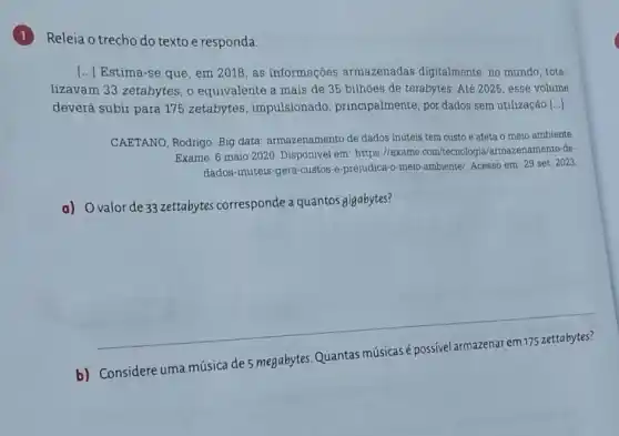 Releia o trecho do texto e responda.
() Estima-se que, em 2018, as informações armazenadas digitalmente no mundo, tota-
lizavam 33 zetabytes, 0 equivalente a mais de 35 bilhões de terabytes Até 2025, esse volume
deverá subir para 175 zetabytes, impulsionado , principalmente, por dados sem utilização.[..]
CAETANO, Rodrigo. Big data: armazenamento de dados inúteis tem custo e afeta o meio ambiente
Exame. 6 maio 2020 Disponivel em: https://exame .com/tecnologia/armazenamento -de-
dados-inuteis-gera-custos -e-prejudica-o-meio ambiente/. Acesso em: 29 set. 2023
a) Ovalorde 33 zettabytes corresponde a quantos gigabytes?
__
b) Considere uma música de 5 megabytes Quantas