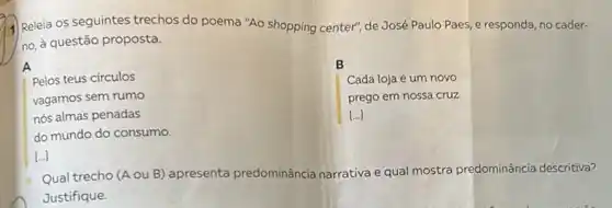 Releia os seguintes trechos do poema "Ao shopping center", de José Paulo Paes, e responda, no cader-
no, à questão proposta.
A
B
Cada loja é um novo
prego em nossa cruz
[...]
Pelos teus circulos
vagamos sem rumo
nós almas penadas
do mundo do consumo.
[...]
Qual trecho (A ou B) apresenta predominância narrativa e qual mostra predominância descritiva?
Justifique.