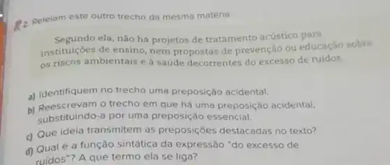 a. Releiam este outro trecho da mesma matéria.
Segundo ela, não há projetos de tratamento acústico para
instituições de ensino, nem propostas de prevenção ou educação sobre
os riscos ambientais e à saúde decorrentes do excesso de ruídos.
a) Identifiquem no trecho uma preposição acidental.
b) Reescrevam o trecho em que há uma preposição acidental,
substituindo-a por uma preposição essencial.
c) Que ideia transmitem as preposições destacadas no texto?
d) Qualé a função sintática da expressão "do excesso de
ruídos"? A que termo ela se liga?