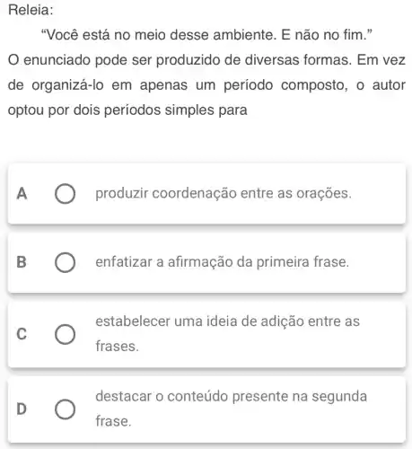 Releia:
"Você está no meio desse ambiente. E não no fim."
enunciado pode ser produzido de diversas formas . Em vez
de organizá-lo em apenas um período composto , o autor
optou por dois períodos simples para
produzir coordenação entre as orações.
enfatizar a afirmação da primeira frase.
C
estabelecer uma ideia de adição entre as
frases.
destacar o conteúdo presente na segunda
D