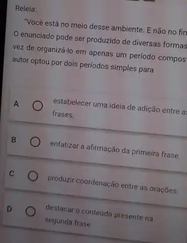 Releia:
"Você está no meio desse ambiente. E não no fin
enunciado pode ser produzido de diversas formas
vez de organizá-lo em apenas um período compos
autor optou por dois períodos simples para
A	estabelecer uma ideia de adição entre a
frases.
enfatizar a afirmação da primeira frase.
produzir coordenação entre as orações.
destacar o conteúdo presente na