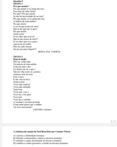 A releitura da canção de Noel Rosa feita por Caetano Veloso:
A) valoriza a infidelidade feminina.
B) defende a efemeridade contida no discurso feminino
C) defende o caráter dissimulado do discurso feminino.
D) condena o caráter persuasivo contido no discurso feminino
4/5