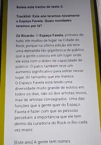 Relela este trecho do texto 2:
Tracklist: Este ano teremos novamente
Espaço Favela Quais novidades
teremos por lá?
Zé Ricardo: O Espaço Favela, primeiro de
tudo, ele mudou de lugar na Cidade do
Rock, porque na última edição ele teve
uma demanda tão gigantesca de público
que a gente colocou em um lugar onde
ele está com o dobro de capacidade de
público. 0 palco também teve um
aumento significativo para entrar nesse
lugar, do tamanho que ele merece.
Espaço Favela está tendo uma
diversidade muito grande de estilos em
todos os dias, não só dos artistas novos,
mas de artistas consagrados. Uma das
funções que a gente quer do Espaço
Favela é fazer com que as pessoas
percebam a importância que ele tem
dentro da curadoria do Rock in Rio cada
vez maior.
[Este ano] A gente tem nomes