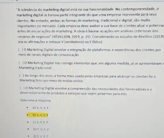 "A relevância do marketing digital está na sua funcionalidade. Na contemporaneidade, o
marketing digital se tornou parte integrante do que uma empresa representa para seus
clientes. No entanto , ambas as formas de marketing, tradicional e digital, são muito
importantes no mercado Cada empresa deve avaliar a sua base de clientes atual e potencia
antes de iniciar ações de marketing. A ideia é basear as açōes em análises criteriosas dos
cenários de negócios (REVILUON, 2019, p. 25 ). Considerando os estudos de Révillion (2019)
leia as afirmações e indique V (verdadeiro) ou F (falso):
) O Marketing Digital envolve a integração de plataformas e experiências dos clientes por
meio de canais digitais de comunicação
) 0 Marketing Digital traz consigo elementos que , em alguma medida, já se apresentavam r
Marketing tradicional.
( ) Ao longo dos anos, a forma mais usada pelas empresas para alcançar os clientes foi o
Marketing feito por meio de midias online
( ) O Marketing Digita envolve a compreensão das necessidades dos fornecedores e o
desenvolvimento de produtos e serviços que sejam atraentes para eles
Selecione a resposta
A)V,V.V.F
B) V, V, F.F
C) V, F, F,F
D) F,V F. V
E) F,V,F,F